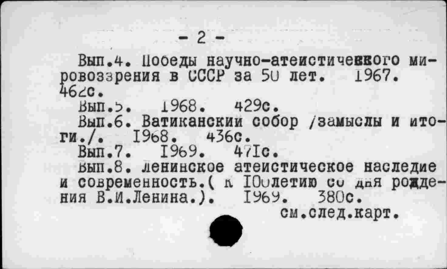 ﻿- 2 -
Вып.4. Цооеды научно-атеистичеввого мировоззрения в СССР за 5и лет. 1967.
Вып.>. 1968.	ч29с.
Вып.6. Ватиканский собор /замыслы и итоги./.	19о8. чЗбс.
Вып.7. 1969.	471с.
ьып.8. ленинское атеистическое наследие и современность.( л Юилетию си дня рождения В.И.Ленина.). 1969.	380с.
см.след.карт.